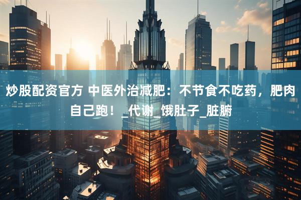 炒股配资官方 中医外治减肥：不节食不吃药，肥肉自己跑！_代谢_饿肚子_脏腑