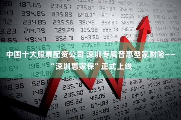 中国十大股票配资公司 深圳专属普惠型家财险——“深圳惠家保”正式上线