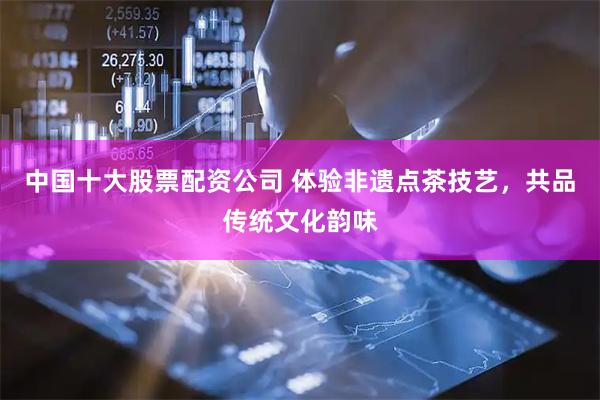 中国十大股票配资公司 体验非遗点茶技艺，共品传统文化韵味