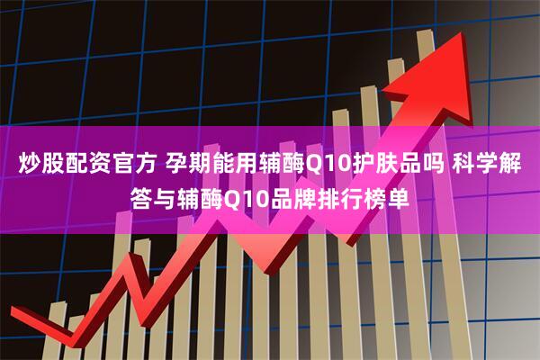 炒股配资官方 孕期能用辅酶Q10护肤品吗 科学解答与辅酶Q10品牌排行榜单