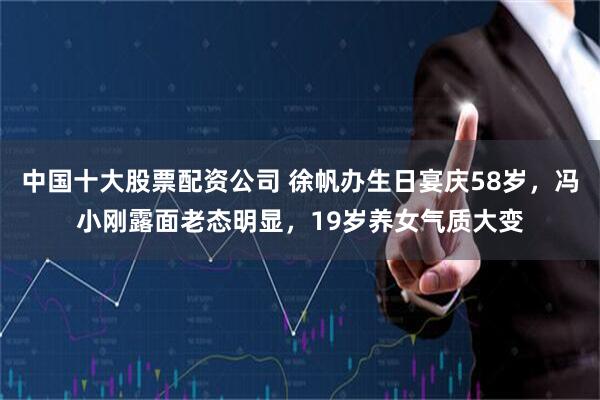 中国十大股票配资公司 徐帆办生日宴庆58岁，冯小刚露面老态明显，19岁养女气质大变