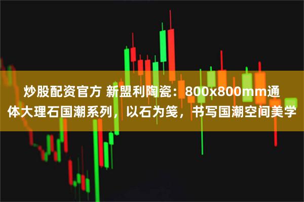 炒股配资官方 新盟利陶瓷：800x800mm通体大理石国潮系列，以石为笺，书写国潮空间美学
