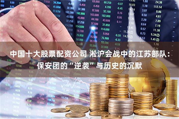 中国十大股票配资公司 淞沪会战中的江苏部队：保安团的“逆袭”与历史的沉默