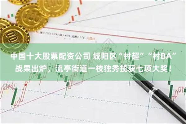 中国十大股票配资公司 城阳区“村超”“村BA”战果出炉，流亭街道一枝独秀揽获七项大奖！