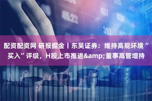 配资配资网 研报掘金丨东吴证券：维持高能环境“买入”评级，H股上市推进&董事高管增持
