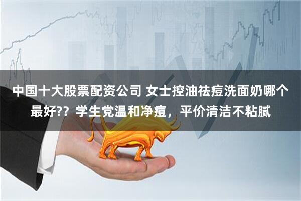 中国十大股票配资公司 女士控油祛痘洗面奶哪个最好?？学生党温和净痘，平价清洁不粘腻
